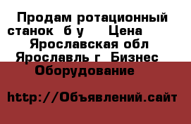 Продам ротационный станок, б/у.  › Цена ­ 111 - Ярославская обл., Ярославль г. Бизнес » Оборудование   